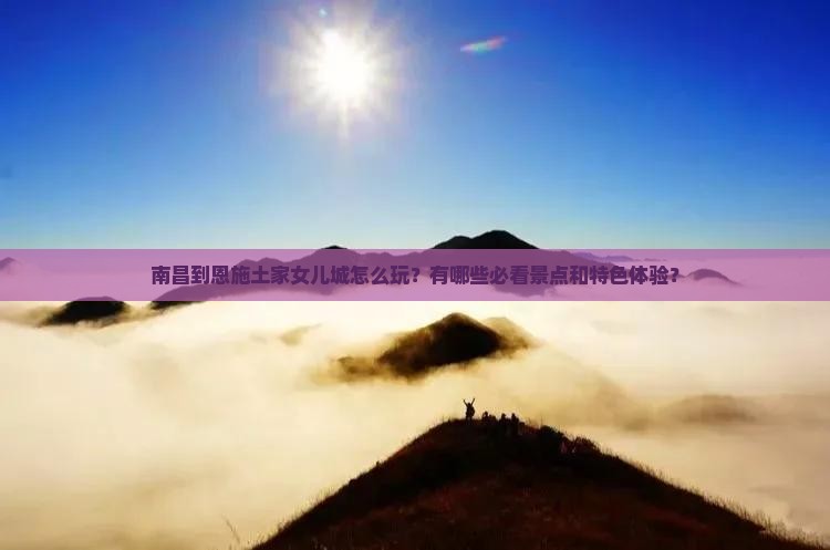 南昌到恩施土家女儿城怎么玩？有哪些必看景点和特色体验？
