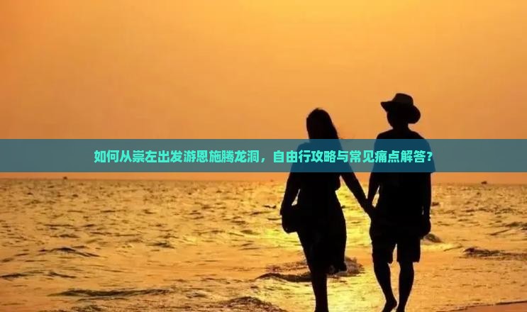如何从崇左出发游恩施腾龙洞，自由行攻略与常见痛点解答？