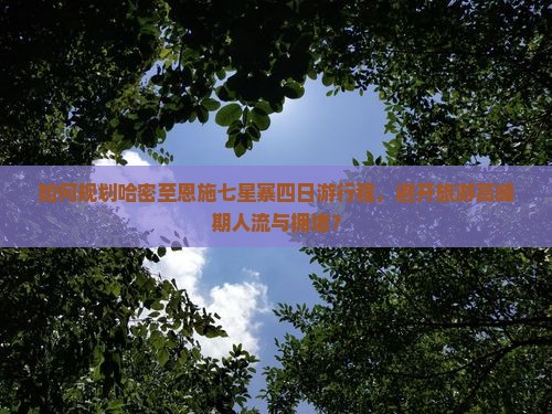 如何规划哈密至恩施七星寨四日游行程，避开旅游高峰期人流与拥堵？