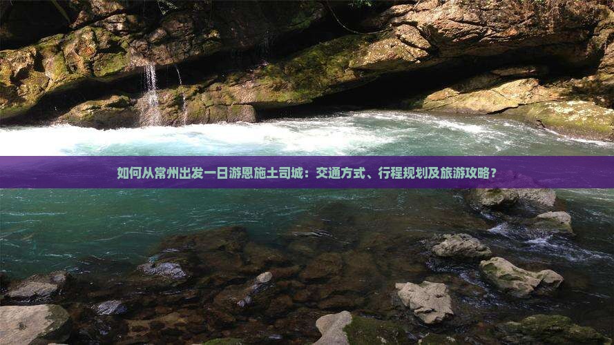 如何从常州出发一日游恩施土司城：交通方式、行程规划及旅游攻略？