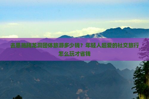 去恩施腾龙洞团体旅游多少钱？年轻人超爱的社交旅行怎么玩才省钱