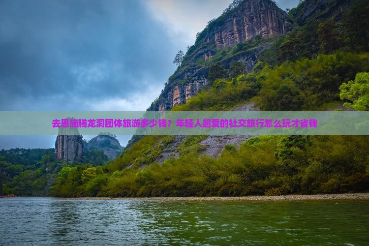 去恩施腾龙洞团体旅游多少钱？年轻人超爱的社交旅行怎么玩才省钱