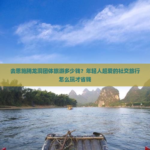 去恩施腾龙洞团体旅游多少钱？年轻人超爱的社交旅行怎么玩才省钱