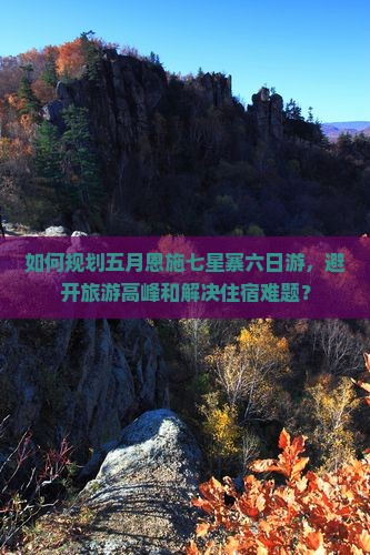 如何规划五月恩施七星寨六日游，避开旅游高峰和解决住宿难题？