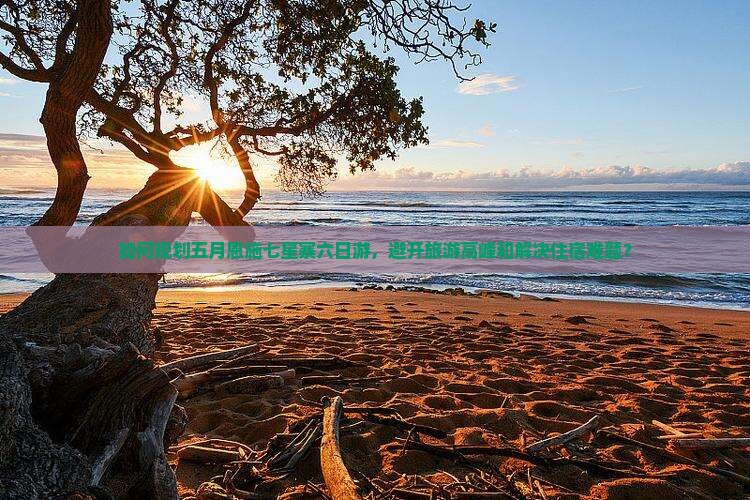 如何规划五月恩施七星寨六日游，避开旅游高峰和解决住宿难题？