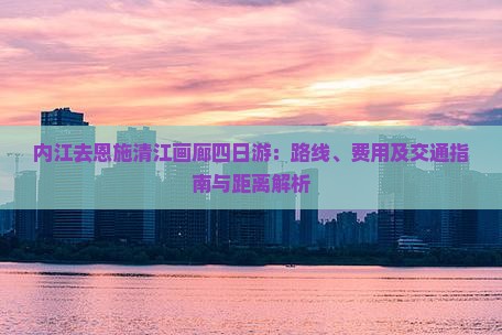 内江去恩施清江画廊四日游：路线、费用及交通指南与距离解析