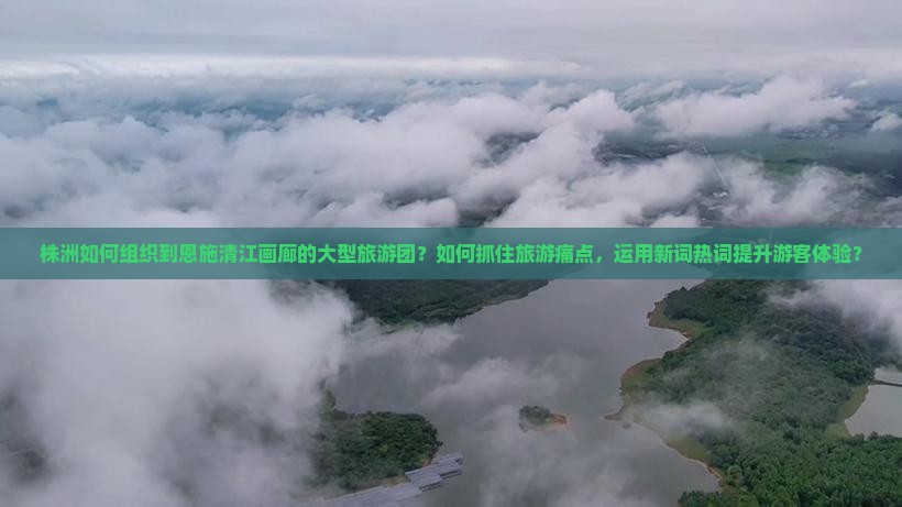 株洲如何组织到恩施清江画廊的大型旅游团？如何抓住旅游痛点，运用新词热词提升游客体验？