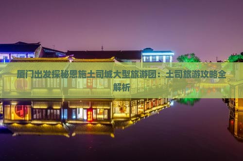 厦门出发探秘恩施土司城大型旅游团：土司旅游攻略全解析