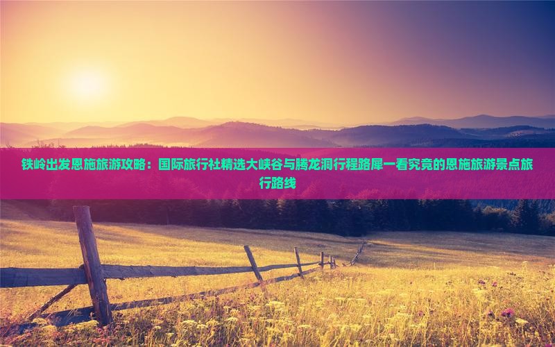 铁岭出发恩施旅游攻略：国际旅行社精选大峡谷与腾龙洞行程路犀一看究竟的恩施旅游景点旅行路线