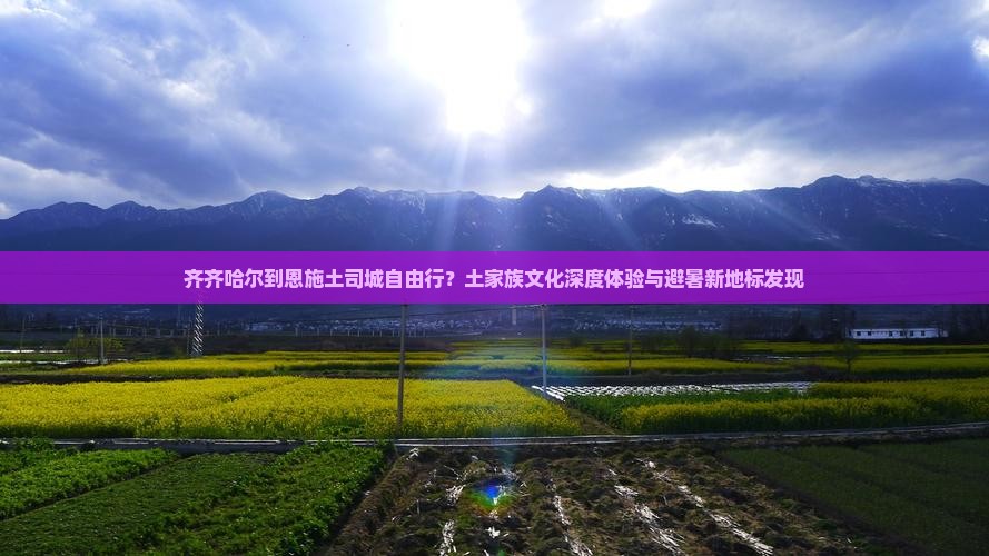 齐齐哈尔到恩施土司城自由行？土家族文化深度体验与避暑新地标发现