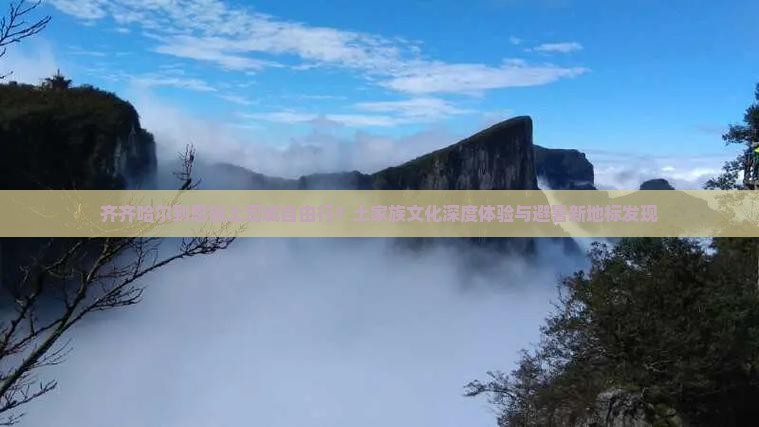 齐齐哈尔到恩施土司城自由行？土家族文化深度体验与避暑新地标发现