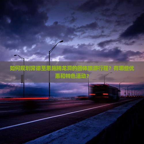 如何规划常德至恩施腾龙洞的团体旅游行程？有哪些优惠和特色活动？