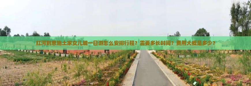 红河到恩施土家女儿城一日游怎么安排行程？需要多长时间？费用大概是多少？