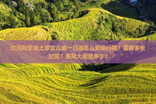 红河到恩施土家女儿城一日游怎么安排行程？需要多长时间？费用大概是多少？