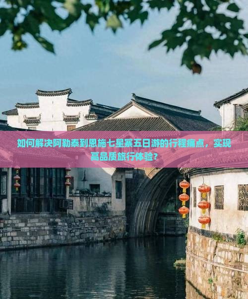 如何解决阿勒泰到恩施七星寨五日游的行程痛点，实现高品质旅行体验？