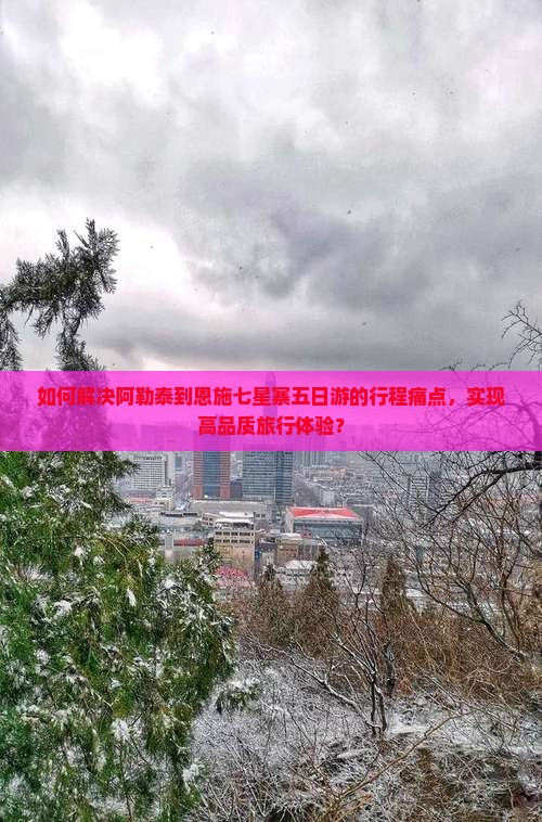 如何解决阿勒泰到恩施七星寨五日游的行程痛点，实现高品质旅行体验？