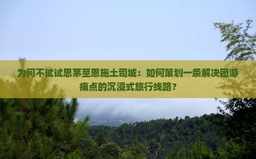 为何不试试思茅至恩施土司城：如何策划一条解决团游痛点的沉浸式旅行线路？