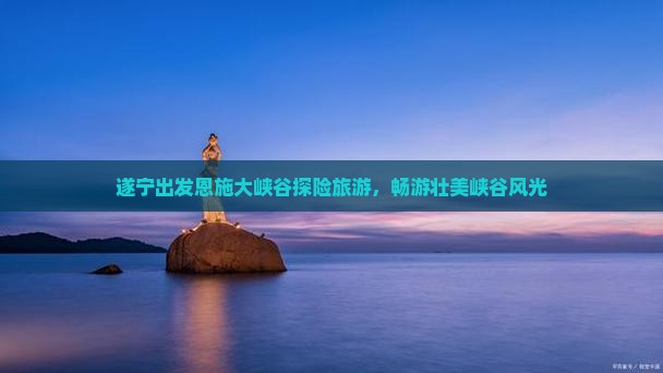 遂宁出发恩施大峡谷探险旅游，畅游壮美峡谷风光