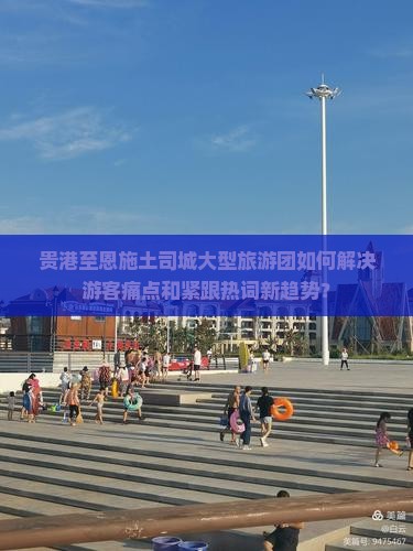贵港至恩施土司城大型旅游团如何解决游客痛点和紧跟热词新趋势？
