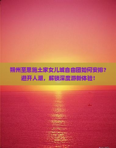 朔州至恩施土家女儿城自由团如何安排？避开人潮，解锁深度游新体验！
