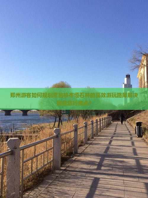 郑州游客如何规划恩施梭布垭石林的高效游玩路犀解决哪些旅行痛点？