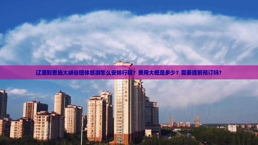 辽源到恩施大峡谷团体旅游怎么安排行程？费用大概是多少？需要提前预订吗？