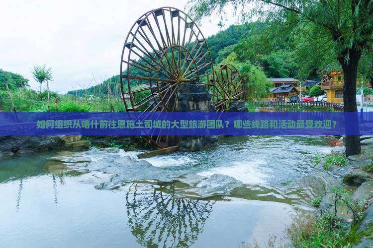 如何组织从喀什前往恩施土司城的大型旅游团队？哪些线路和活动最受欢迎？