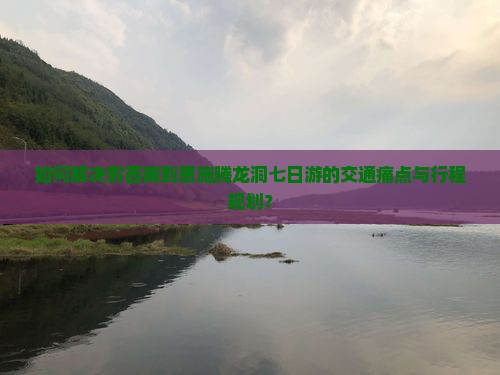 如何解决黔西南到恩施腾龙洞七日游的交通痛点与行程规划？