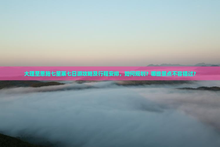 大理至恩施七星寨七日游攻略及行程安排，如何规划？哪些景点不容错过？