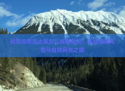 松原去恩施土家女儿城哪里玩：探寻古城风情与自然风光之旅