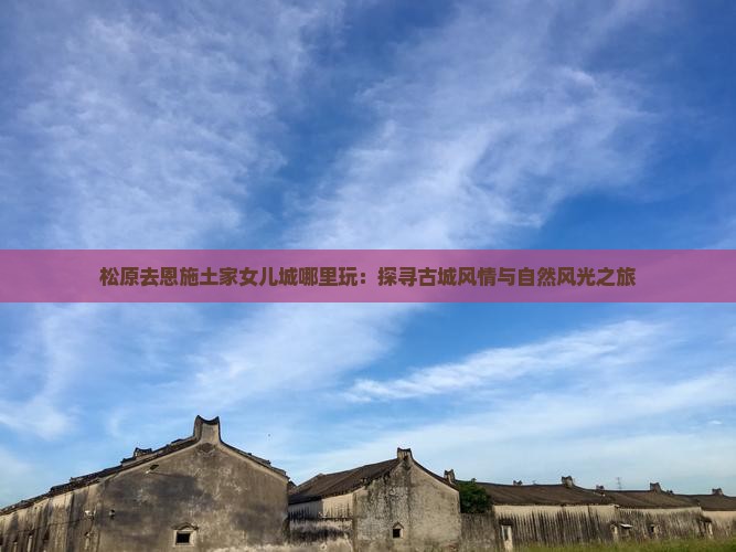 松原去恩施土家女儿城哪里玩：探寻古城风情与自然风光之旅
