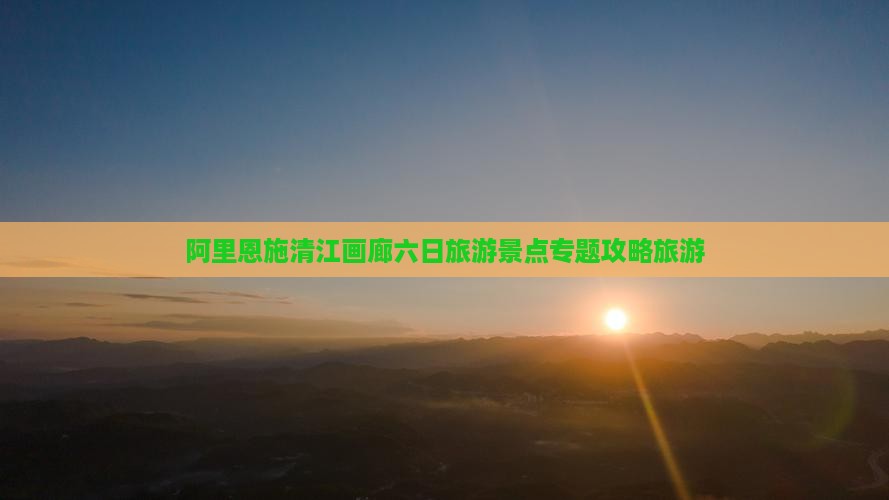阿里恩施清江画廊六日旅游景点专题攻略旅游