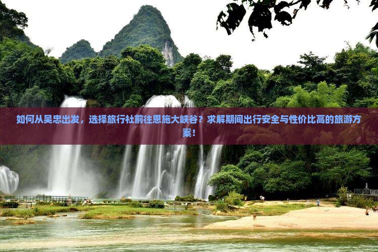 如何从吴忠出发，选择旅行社前往恩施大峡谷？求解期间出行安全与性价比高的旅游方案！