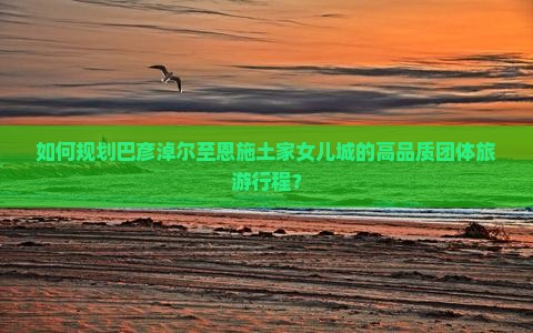 如何规划巴彦淖尔至恩施土家女儿城的高品质团体旅游行程？
