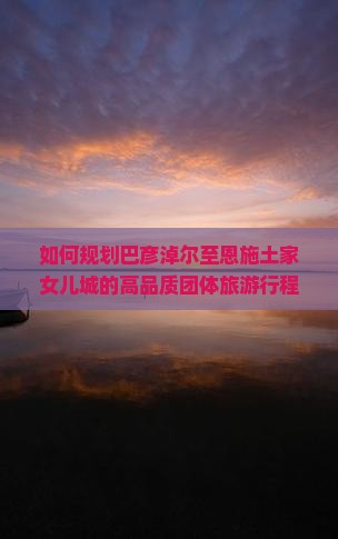 如何规划巴彦淖尔至恩施土家女儿城的高品质团体旅游行程？