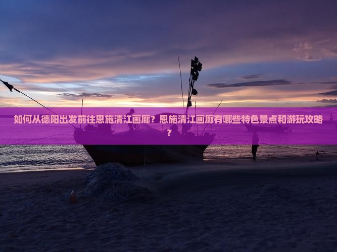 如何从德阳出发前往恩施清江画廊？恩施清江画廊有哪些特色景点和游玩攻略？