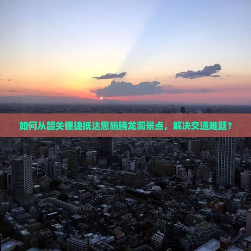 如何从韶关便捷抵达恩施腾龙洞景点，解决交通难题？