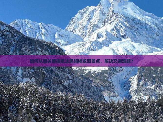 如何从韶关便捷抵达恩施腾龙洞景点，解决交通难题？