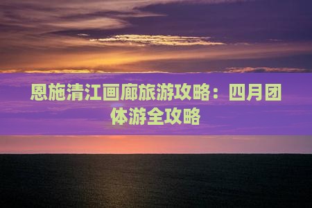 四月到恩施清江画廊团体旅游