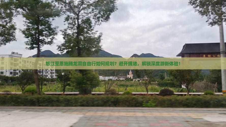 怒江至恩施腾龙洞自由行如何规划？避开拥堵，解锁深度游新体验！