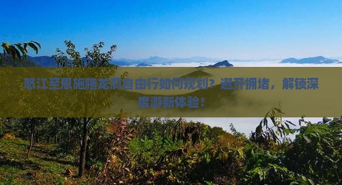 怒江至恩施腾龙洞自由行如何规划？避开拥堵，解锁深度游新体验！