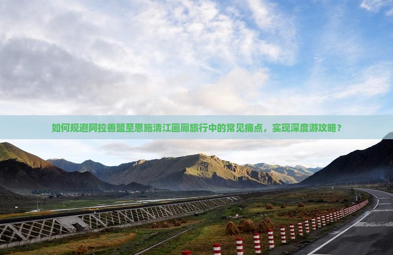 如何规避阿拉善盟至恩施清江画廊旅行中的常见痛点，实现深度游攻略？