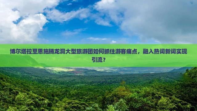 博尔塔拉至恩施腾龙洞大型旅游团如何抓住游客痛点，融入热词新词实现引流？