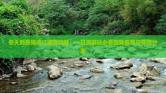 冬天到恩施清江画廊攻略：一日游游玩必看路线推荐与体验分享