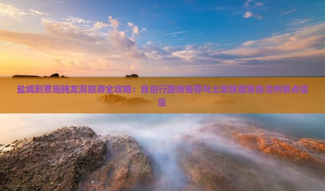 盐城到恩施腾龙洞旅游全攻略：自由行路线推荐与土家族苗族自治州景点信息
