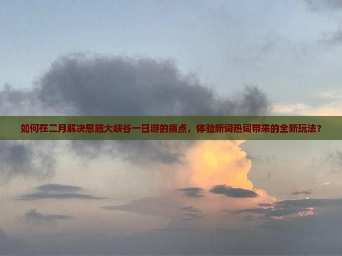 如何在二月解决恩施大峡谷一日游的痛点，体验新词热词带来的全新玩法？