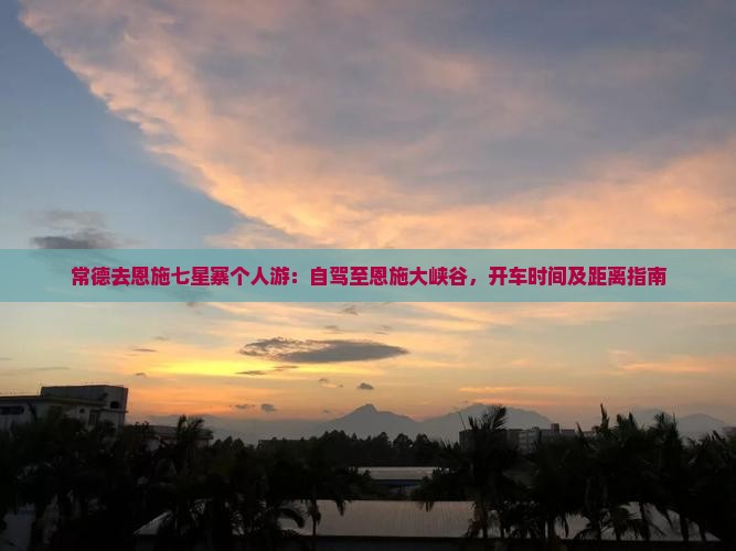 常德去恩施七星寨个人游：自驾至恩施大峡谷，开车时间及距离指南