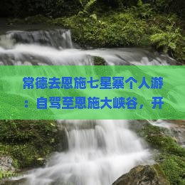 常德去恩施七星寨个人游：自驾至恩施大峡谷，开车时间及距离指南