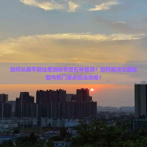 如何从南平前往恩施梭布垭石林旅游？如何解决交通难题与热门景点玩法攻略？