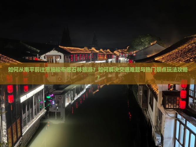如何从南平前往恩施梭布垭石林旅游？如何解决交通难题与热门景点玩法攻略？
